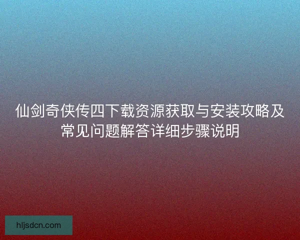 仙剑奇侠传四下载资源获取与安装攻略及常见问题解答详细步骤说明