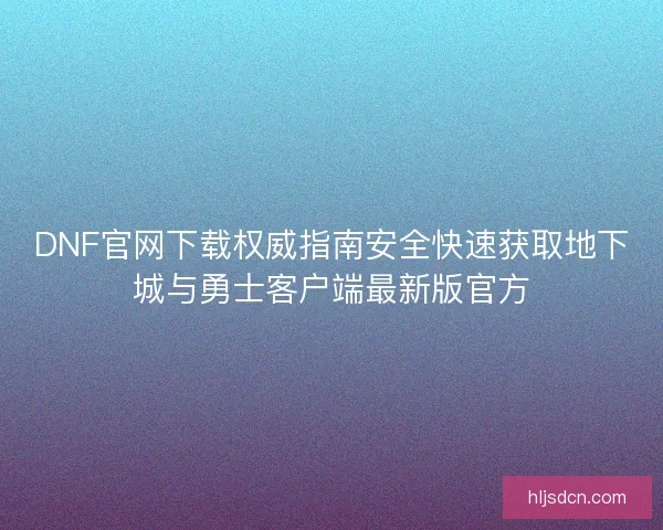 DNF官网下载权威指南安全快速获取地下城与勇士客户端最新版官方