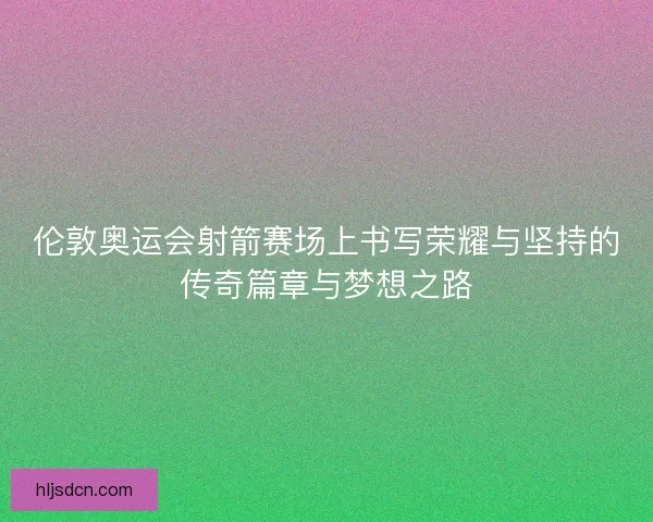 伦敦奥运会射箭赛场上书写荣耀与坚持的传奇篇章与梦想之路