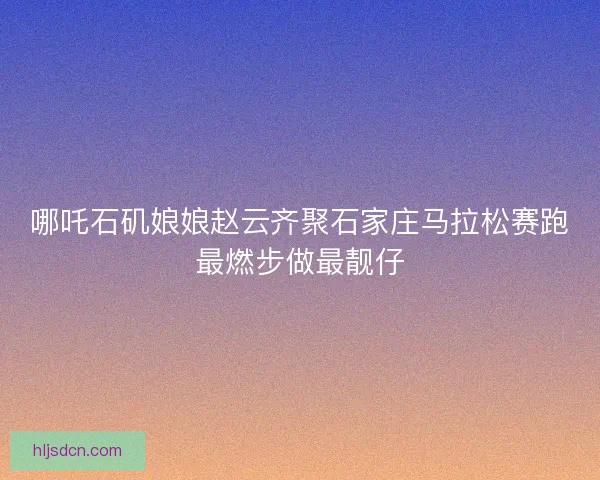哪吒石矶娘娘赵云齐聚石家庄马拉松赛跑最燃步做最靓仔