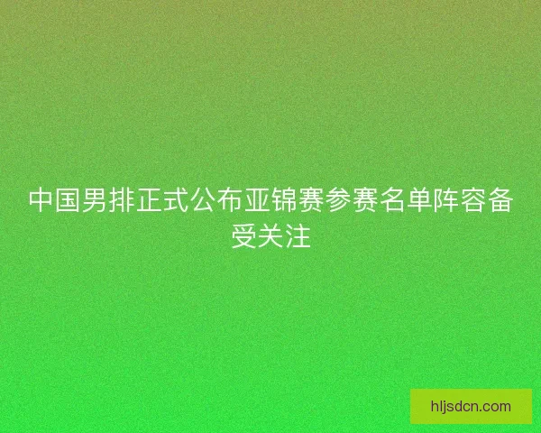 中国男排正式公布亚锦赛参赛名单阵容备受关注