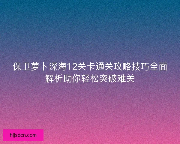 保卫萝卜深海12关卡通关攻略技巧全面解析助你轻松突破难关